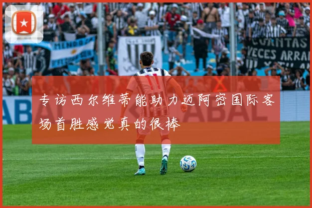 专访西尔维蒂能助力迈阿密国际客场首胜感觉真的很棒