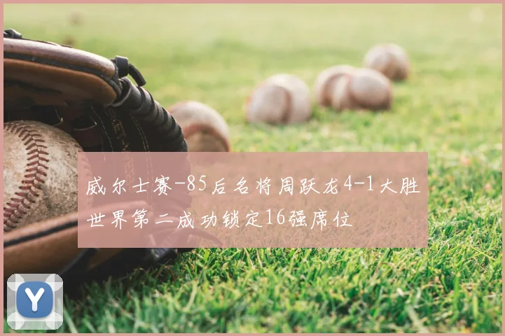 威尔士赛-85后名将周跃龙4-1大胜世界第二成功锁定16强席位