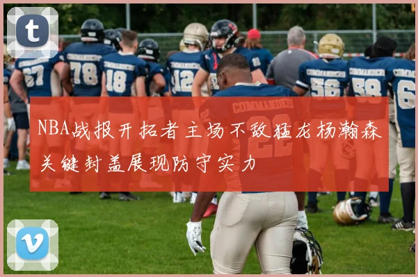 NBA战报开拓者主场不敌猛龙杨瀚森关键封盖展现防守实力