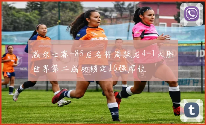 威尔士赛-85后名将周跃龙4-1大胜世界第二成功锁定16强席位