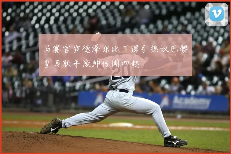 马赛官宣德泽尔比下课引热议巴黎皇马联手废帅传闻四起