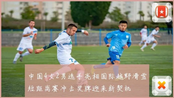 中国4女2男选手亮相国际越野滑雪短距离赛冲击奖牌迎来新契机