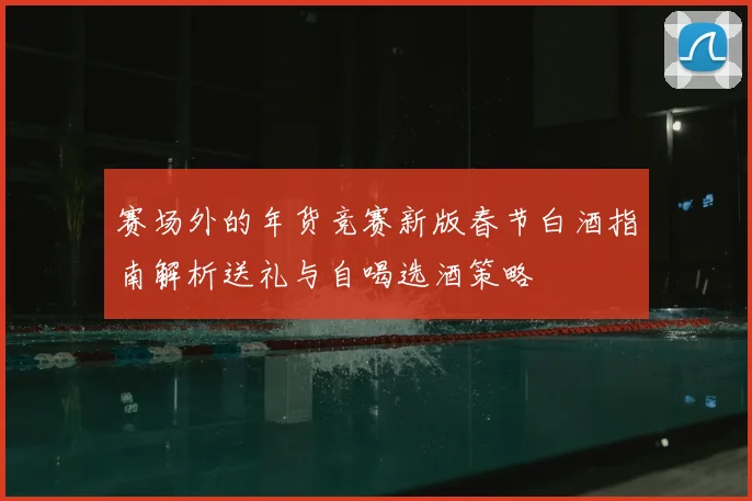 赛场外的年货竞赛新版春节白酒指南解析送礼与自喝选酒策略