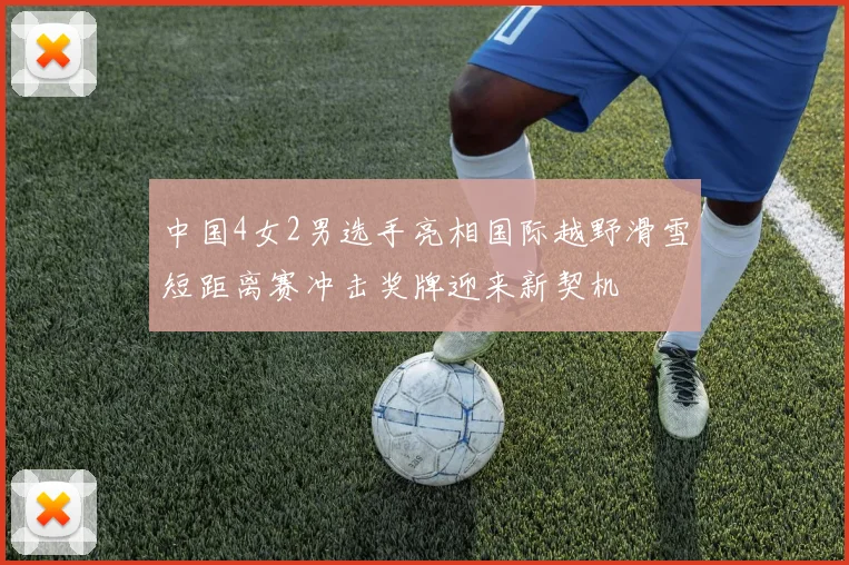 中国4女2男选手亮相国际越野滑雪短距离赛冲击奖牌迎来新契机