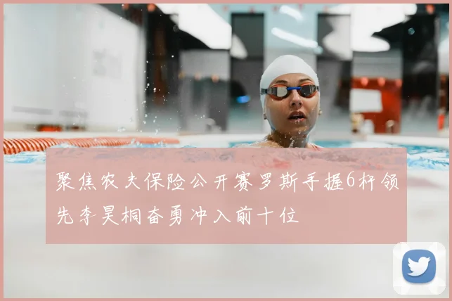 聚焦农夫保险公开赛罗斯手握6杆领先李昊桐奋勇冲入前十位