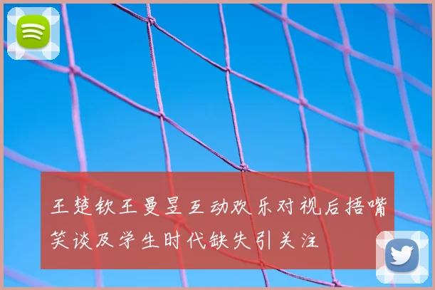王楚钦王曼昱互动欢乐对视后捂嘴笑谈及学生时代缺失引关注