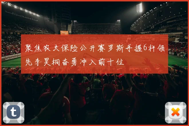 聚焦农夫保险公开赛罗斯手握6杆领先李昊桐奋勇冲入前十位