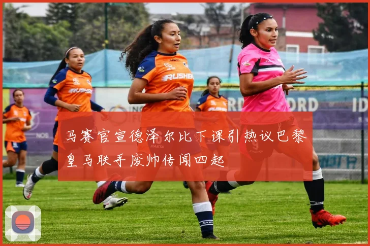 马赛官宣德泽尔比下课引热议巴黎皇马联手废帅传闻四起