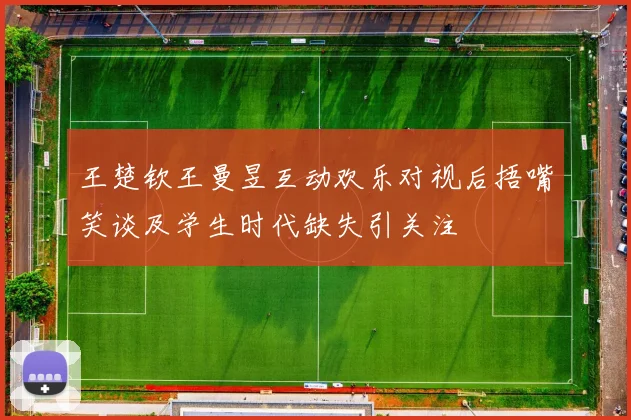 王楚钦王曼昱互动欢乐对视后捂嘴笑谈及学生时代缺失引关注