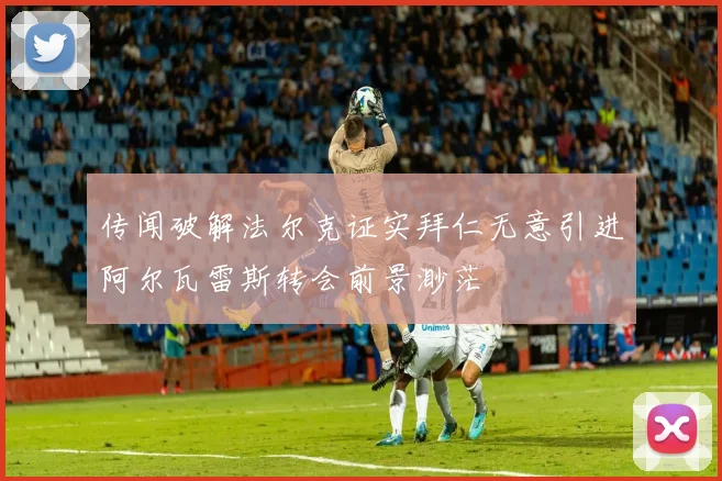 传闻破解法尔克证实拜仁无意引进阿尔瓦雷斯转会前景渺茫