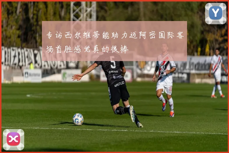 专访西尔维蒂能助力迈阿密国际客场首胜感觉真的很棒